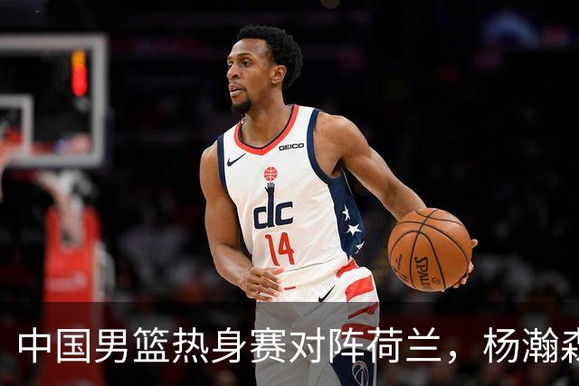 中国男篮热身赛对阵荷兰，杨瀚森将披挂上阵，大展NBA球员的风采