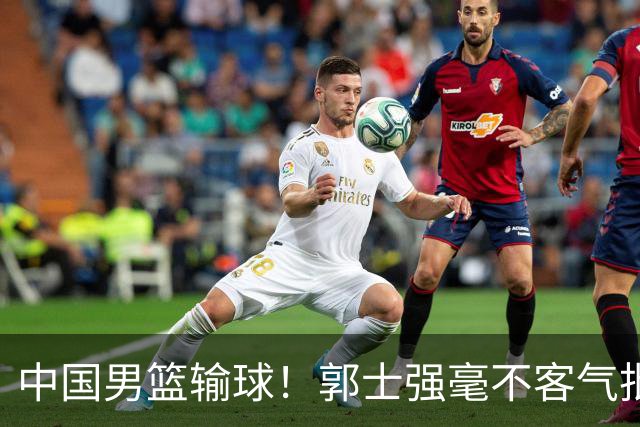 中国男篮输球！郭士强毫不客气批评一名首发，不是赵嘉义不是徐昕