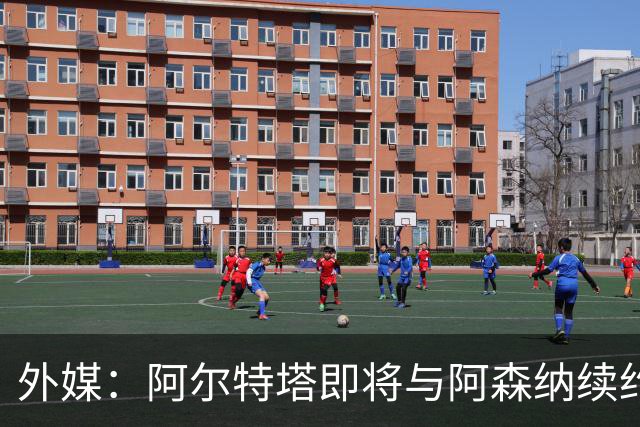 外媒：阿尔特塔即将与阿森纳续约，新合同期限至少3年