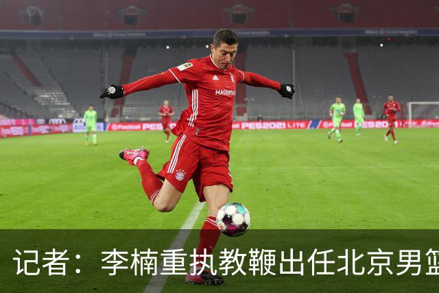 记者：李楠重执教鞭出任北京男篮主帅 率志在夺冠的北京征战CBA