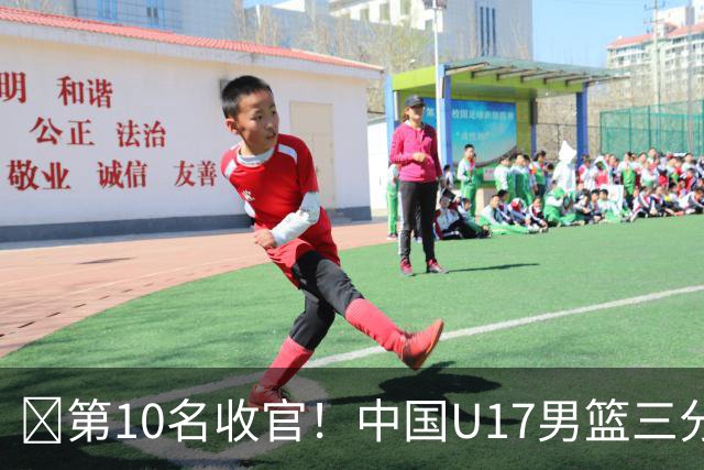 🏀第10名收官！中国U17男篮三分26中5不敌斯洛文尼亚U17男篮