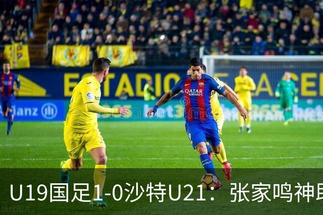 U19国足1-0沙特U21：张家鸣神助攻，后防乌龙助力胜利！